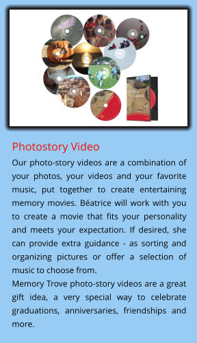 Photostory Video Our photo-story videos are a combination of your photos, your videos and your favorite music, put together to create entertaining memory movies. Béatrice will work with you to create a movie that fits your personality and meets your expectation. If desired, she can provide extra guidance - as sorting and organizing pictures or offer a selection of music to choose from.  Memory Trove photo-story videos are a great gift idea, a very special way to celebrate graduations, anniversaries, friendships and more.