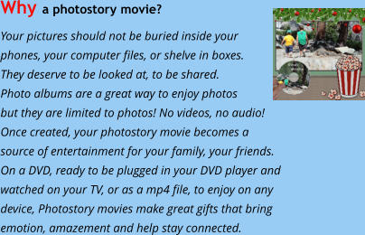 Why a photostory movie?  Your pictures should not be buried inside your phones, your computer files, or shelve in boxes.  They deserve to be looked at, to be shared.  Photo albums are a great way to enjoy photos  but they are limited to photos! No videos, no audio!  Once created, your photostory movie becomes a  source of entertainment for your family, your friends. On a DVD, ready to be plugged in your DVD player and  watched on your TV, or as a mp4 file, to enjoy on any   device, Photostory movies make great gifts that bring  emotion, amazement and help stay connected.