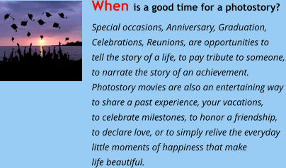 When is a good time for a photostory?  Special occasions, Anniversary, Graduation,  Celebrations, Reunions, are opportunities to  tell the story of a life, to pay tribute to someone, to narrate the story of an achievement. Photostory movies are also an entertaining way  to share a past experience, your vacations,  to celebrate milestones, to honor a friendship,  to declare love, or to simply relive the everyday little moments of happiness that make life beautiful.