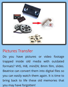 Pictures Transfer Do you have pictures or video footage trapped inside old media with outdated formats? VHS, Hi8, miniDV, 8mm film, slides. Beatrice can convert them into digital files so you can easily watch them again. It is time to bring back to life these old memories that you may have forgotten!
