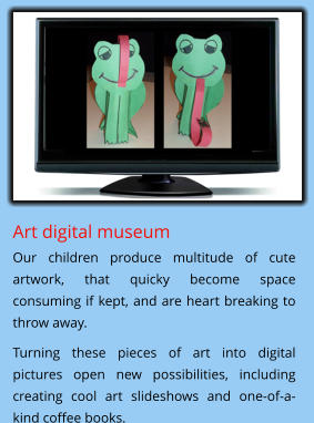 Art digital museum  Our children produce multitude of cute artwork, that quicky become space consuming if kept, and are heart breaking to throw away. Turning these pieces of art into digital pictures open new possibilities, including creating cool art slideshows and one-of-a-kind coffee books.