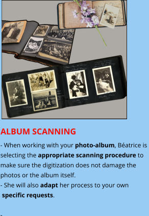 ALBUM SCANNING - When working with your photo-album, Béatrice is  selecting the appropriate scanning procedure to make sure the digitization does not damage the photos or the album itself.  - She will also adapt her process to your own  specific requests.  -