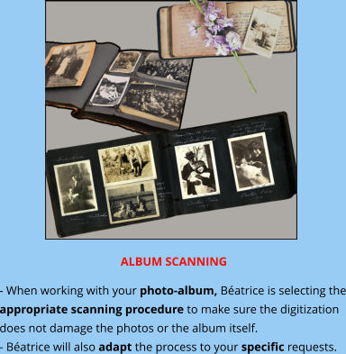 ALBUM SCANNING - When working with your photo-album, Béatrice is selecting the appropriate scanning procedure to make sure the digitization does not damage the photos or the album itself. - Béatrice will also adapt the process to your specific requests.